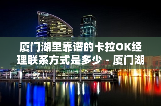 厦门湖里靠谱的卡拉OK经理联系方式是多少 - 厦门湖里KTV大全 