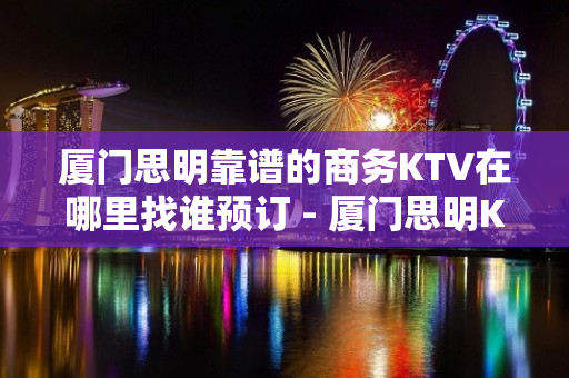 厦门思明靠谱的商务KTV在哪里找谁预订 - 厦门思明KTV大全 