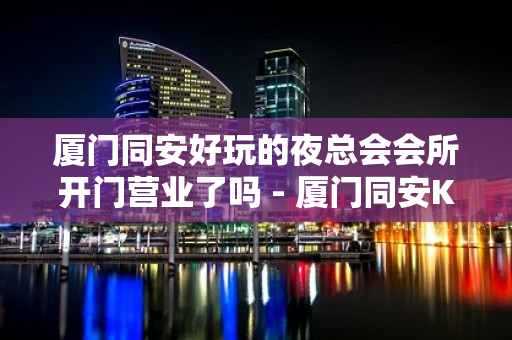 厦门同安好玩的夜总会会所开门营业了吗 - 厦门同安KTV大全 