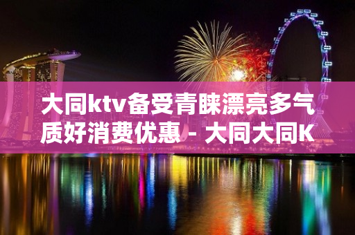 大同ktv备受青睐漂亮多气质好消费优惠 - 大同大同KTV大全 