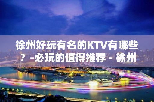 徐州好玩有名的KTV有哪些？-必玩的值得推荐 - 徐州新城KTV大全 