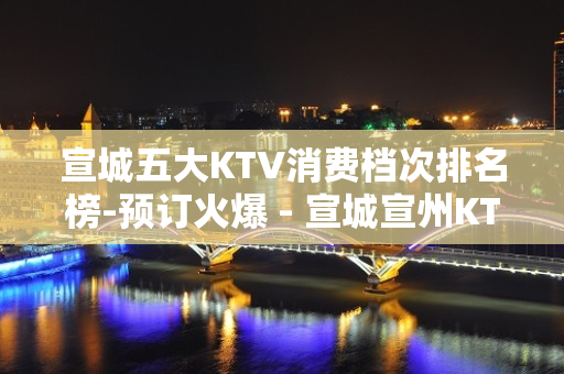 宣城五大KTV消费档次排名榜-预订火爆 - 宣城宣州KTV大全 