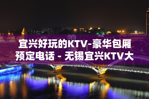 宜兴好玩的KTV-豪华包厢预定电话 - 无锡宜兴KTV大全 