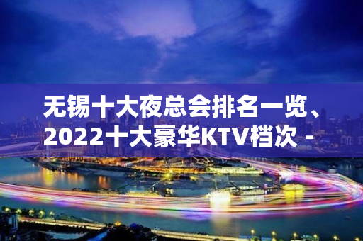 无锡十大夜总会排名一览、2022十大豪华KTV档次 - 无锡新区KTV大全 