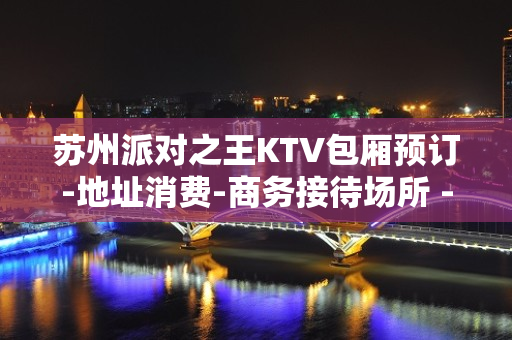 苏州派对之王KTV包厢预订-地址消费-商务接待场所 - 苏州姑苏/沧浪/金阊/平江KTV大全 