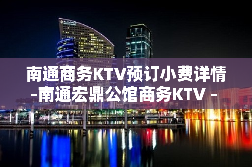 南通商务KTV预订小费详情-南通宏鼎公馆商务KTV - 南通崇川KTV大全 