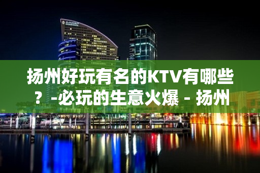 扬州好玩有名的KTV有哪些？-必玩的生意火爆 - 扬州仪征KTV大全 