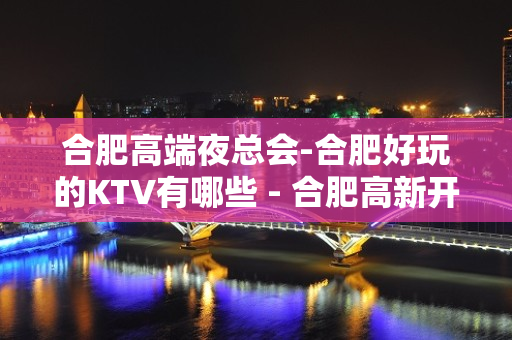 合肥高端夜总会-合肥好玩的KTV有哪些 - 合肥高新开发区KTV大全 