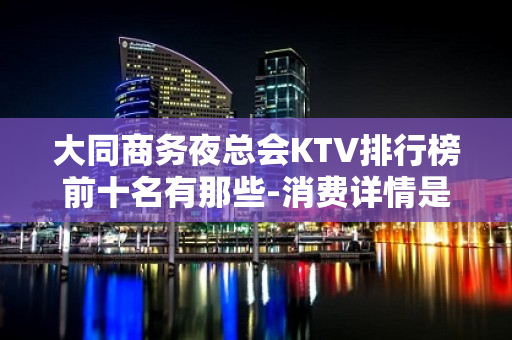 大同商务夜总会KTV排行榜前十名有那些-消费详情是多少 - 大同大同KTV大全 