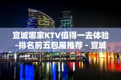 宣城哪家KTV值得一去体验-排名前五包厢推荐 - 宣城宣州KTV大全 