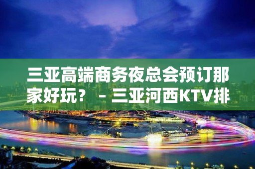 三亚高端商务夜总会预订那家好玩？ – 三亚河西KTV排名大全