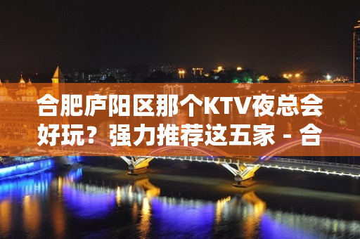 合肥庐阳区那个KTV夜总会好玩？强力推荐这五家 - 合肥庐阳KTV大全 