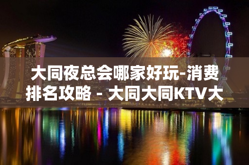 大同夜总会哪家好玩-消费排名攻略 - 大同大同KTV大全 