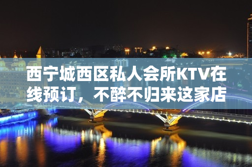 西宁城西区私人会所KTV在线预订，不醉不归来这家店 - 西宁城西KTV大全 