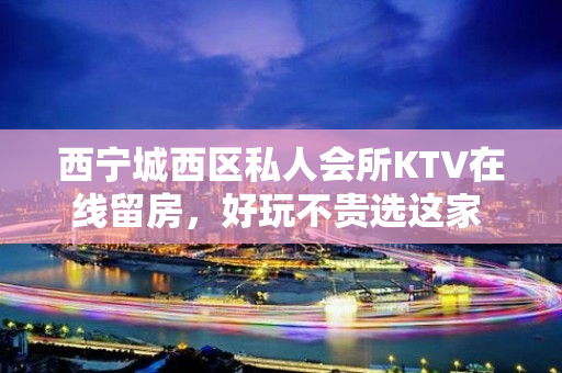 西宁城西区私人会所KTV在线留房，好玩不贵选这家 - 西宁城西KTV大全 