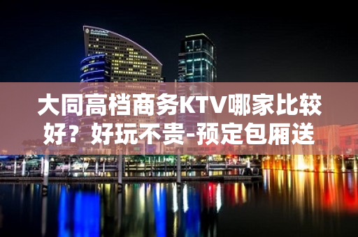 大同高档商务KTV哪家比较好？好玩不贵-预定包厢送酒水果盘 - 大同大同KTV大全 