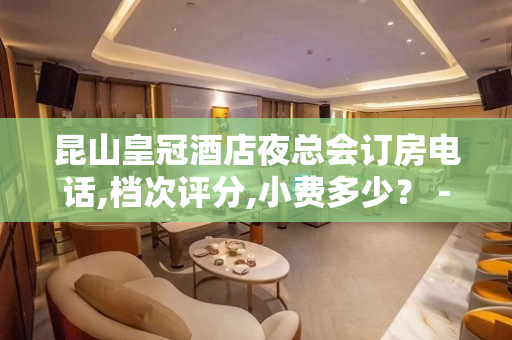 昆山皇冠酒店夜总会订房电话,档次评分,小费多少？ - 昆山玉山KTV大全 