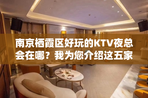 南京栖霞区好玩的KTV夜总会在哪？我为您介绍这五家 - 南京栖霞KTV大全 