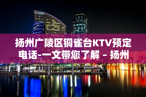 扬州广陵区铜雀台KTV预定电话-一文带您了解 – 扬州广陵KTV排行