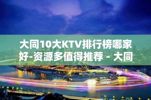 大同10大KTV排行榜哪家好-资源多值得推荐 - 大同大同KTV大全 