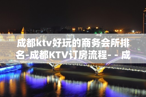 成都ktv好玩的商务会所排名-成都KTV订房流程- - 成都锦江KTV大全 