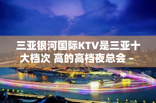 三亚银河国际KTV是三亚十大档次 高的高档夜总会 – 三亚河西KTV排名大全