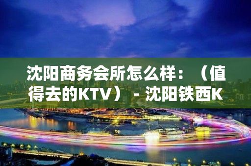 沈阳商务会所怎么样：（值得去的KTV） - 沈阳铁西KTV大全 