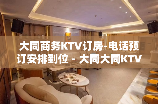 大同商务KTV订房-电话预订安排到位 - 大同大同KTV大全 