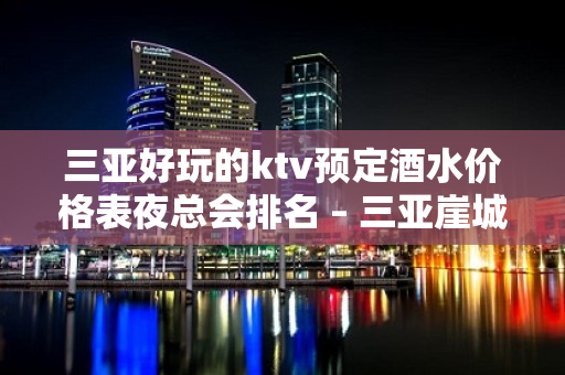 三亚好玩的ktv预定酒水价格表夜总会排名 – 三亚崖城KTV排名大全