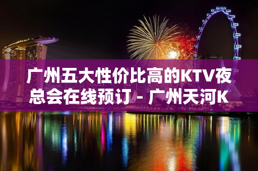 广州五大性价比高的KTV夜总会在线预订 - 广州天河KTV大全 