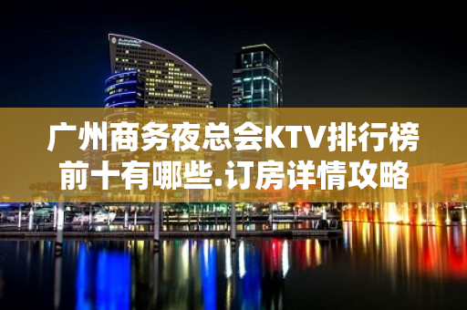 广州商务夜总会KTV排行榜前十有哪些.订房详情攻略 - 广州天河KTV大全 