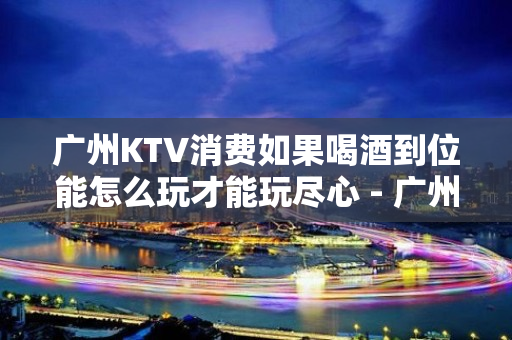 广州KTV消费如果喝酒到位能怎么玩才能玩尽心 - 广州天河KTV大全 