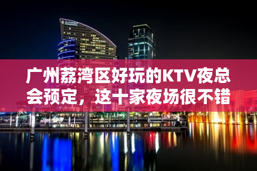 广州荔湾区好玩的KTV夜总会预定，这十家夜场很不错 - 广州荔湾KTV大全 