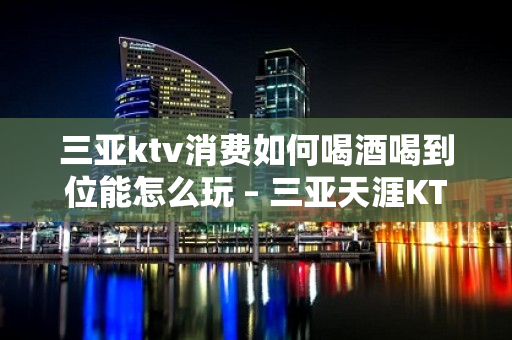 三亚ktv消费如何喝酒喝到位能怎么玩 – 三亚天涯KTV排名大全