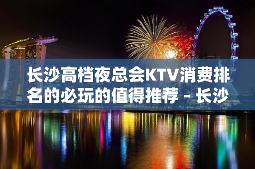 长沙高档夜总会KTV消费排名的必玩的值得推荐 - 长沙长沙KTV大全 