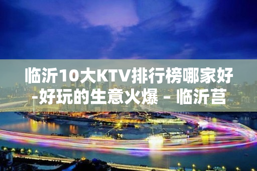 临沂10大KTV排行榜哪家好-好玩的生意火爆 – 临沂莒南KTV排名大全