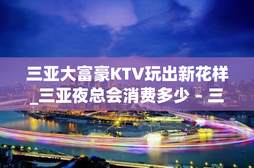 三亚大富豪KTV玩出新花样_三亚夜总会消费多少 – 三亚吉阳/田独KTV排名大全