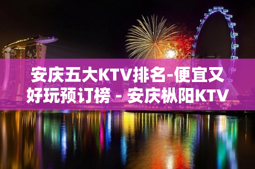 安庆五大KTV排名-便宜又好玩预订榜 - 安庆枞阳KTV大全 