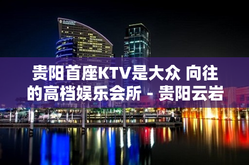 贵阳首座KTV是大众 向往的高档娱乐会所 - 贵阳云岩KTV大全 