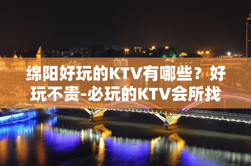 绵阳好玩的KTV有哪些？好玩不贵-必玩的KTV会所找我有优惠 - 绵阳江油KTV大全 