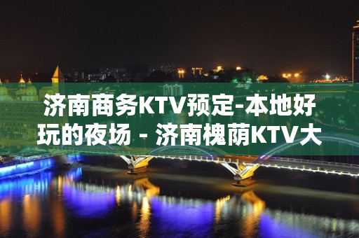 济南商务KTV预定-本地好玩的夜场 - 济南槐荫KTV大全 