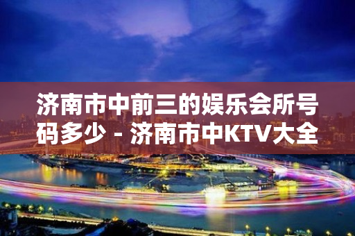 济南市中前三的娱乐会所号码多少 - 济南市中KTV大全 