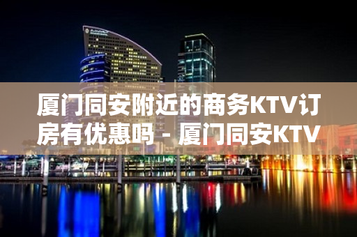 厦门同安附近的商务KTV订房有优惠吗 - 厦门同安KTV大全 