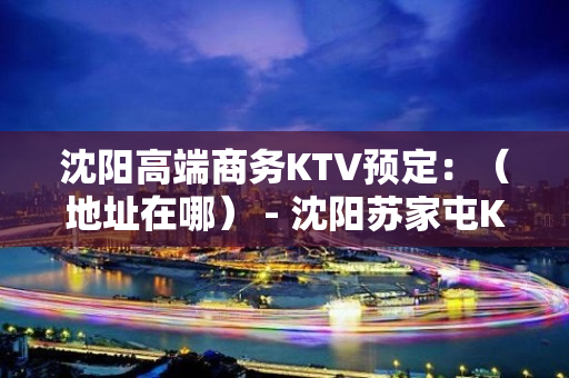 沈阳高端商务KTV预定：（地址在哪） - 沈阳苏家屯KTV大全 