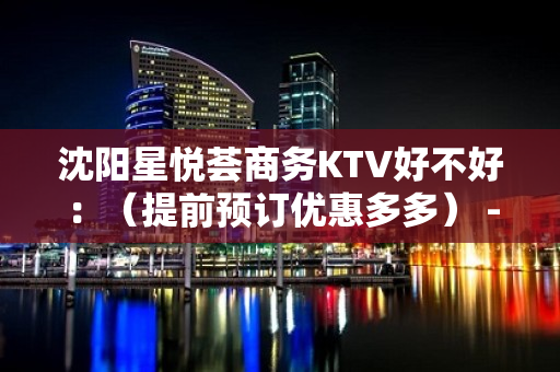 沈阳星悦荟商务KTV好不好：（提前预订优惠多多） - 沈阳东陵/浑南KTV大全 