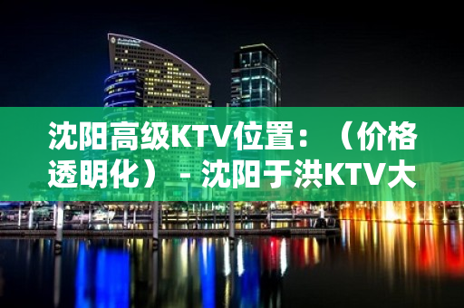 沈阳高级KTV位置：（价格透明化） - 沈阳于洪KTV大全 