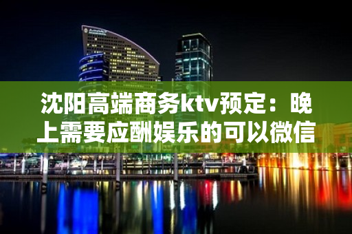 沈阳高端商务ktv预定：晚上需要应酬娱乐的可以微信我 - 沈阳于洪KTV大全 