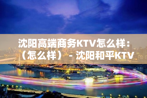 沈阳高端商务KTV怎么样：（怎么样） - 沈阳和平KTV大全 