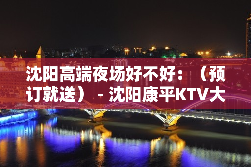 沈阳高端夜场好不好：（预订就送） - 沈阳康平KTV大全 