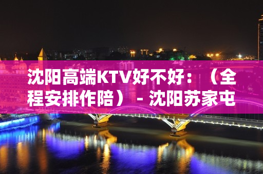 沈阳高端KTV好不好：（全程安排作陪） - 沈阳苏家屯KTV大全 